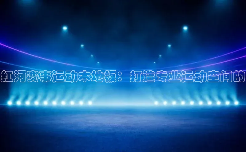 红河赛事运动木地板：打造专业运动空间的
