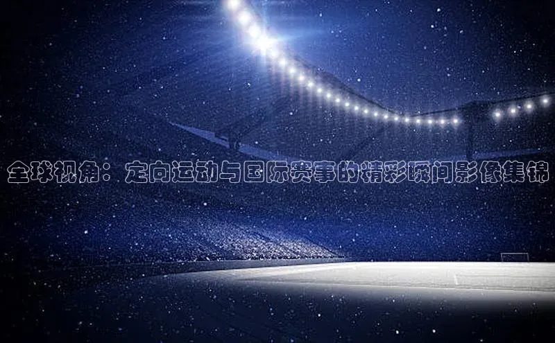 全球视角：定向运动与国际赛事的精彩瞬间影像集锦