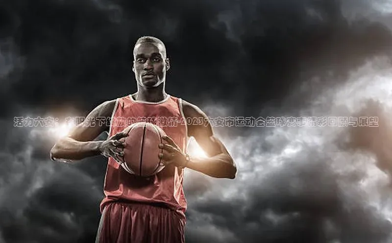 活力六安：在阳光下绽放的篮球激情-2023六安市运动会篮球赛事精彩回顾与展望